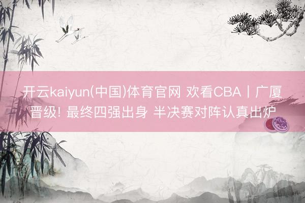 开云kaiyun(中国)体育官网 欢看CBA丨广厦晋级! 最终四强出身 半决赛对阵认真出炉