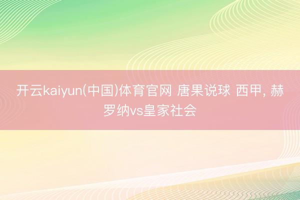 开云kaiyun(中国)体育官网 唐果说球 西甲, 赫罗纳vs皇家社会