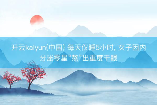 开云kaiyun(中国) 每天仅睡5小时, 女子因内分泌零星“熬”出重度干眼