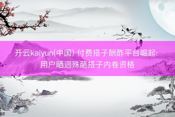 开云kaiyun(中国) 付费搭子酬酢平台崛起: 用户晒迥殊葩搭子内卷资格