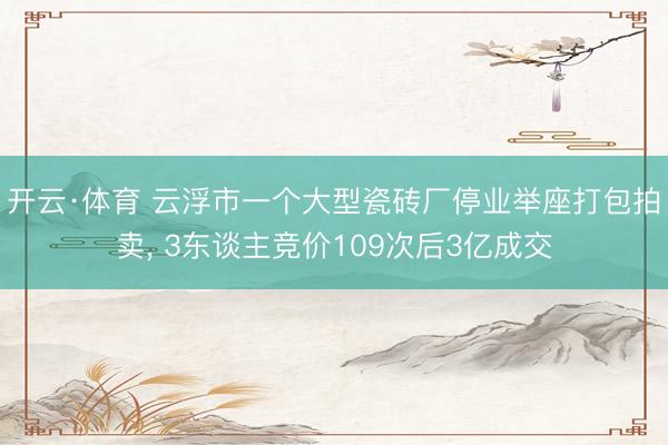 开云·体育 云浮市一个大型瓷砖厂停业举座打包拍卖, 3东谈主竞价109次后3亿成交