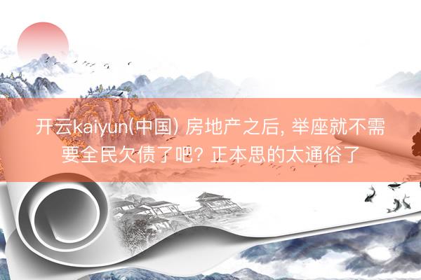 开云kaiyun(中国) 房地产之后, 举座就不需要全民欠债了吧? 正本思的太通俗了