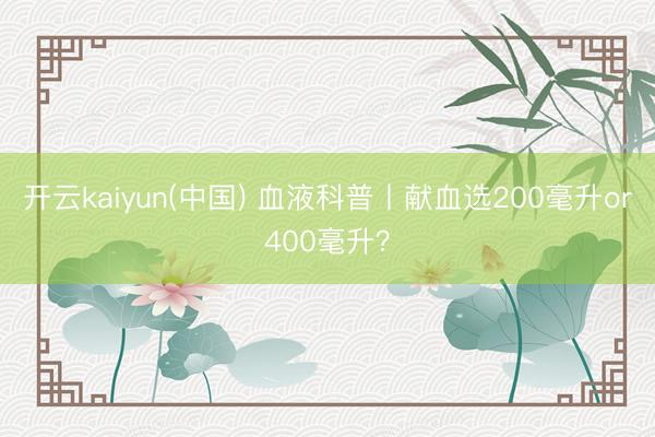 开云kaiyun(中国) 血液科普丨献血选200毫升or400毫升?