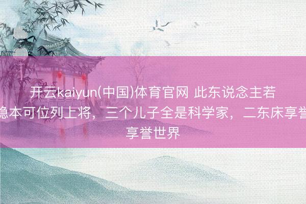开云kaiyun(中国)体育官网 此东说念主若不藏隐本可位列上将,三个儿子全是科学家,二东床享誉世界