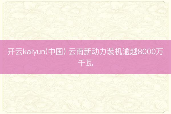 开云kaiyun(中国) 云南新动力装机逾越8000万千瓦