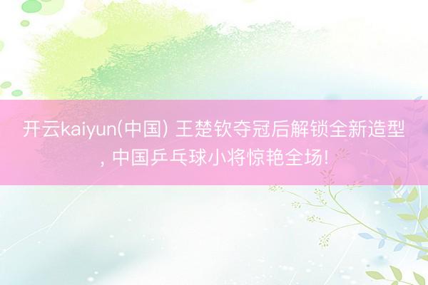 开云kaiyun(中国) 王楚钦夺冠后解锁全新造型， 中国乒乓球小将惊艳全场!