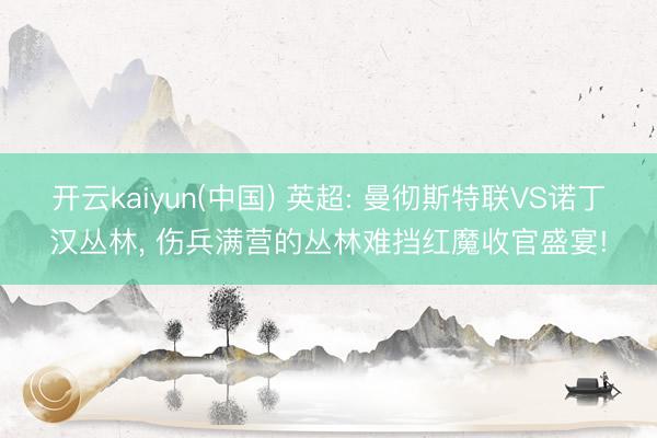 开云kaiyun(中国) 英超: 曼彻斯特联VS诺丁汉丛林, 伤兵满营的丛林难挡红魔收官盛宴!