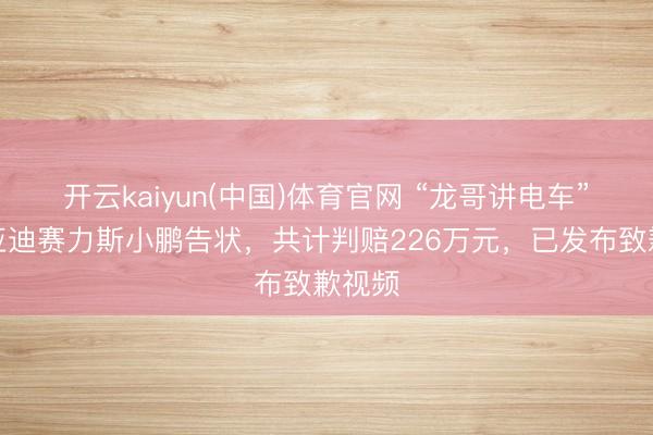 开云kaiyun(中国)体育官网 “龙哥讲电车”被比亚迪赛力斯小鹏告状,共计判赔226万元,已发布致歉视频