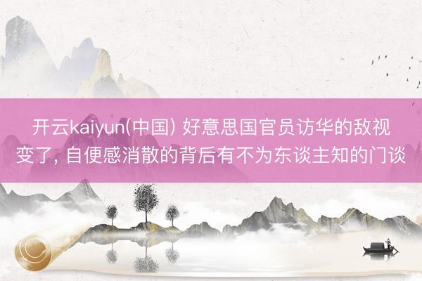 开云kaiyun(中国) 好意思国官员访华的敌视变了, 自便感消散的背后有不为东谈主知的门谈