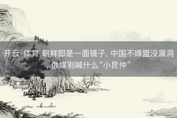 开云·体育 朝鲜即是一面镜子, 中国不缔盟没漏洞, 俄媒别喊什么“小昆仲”