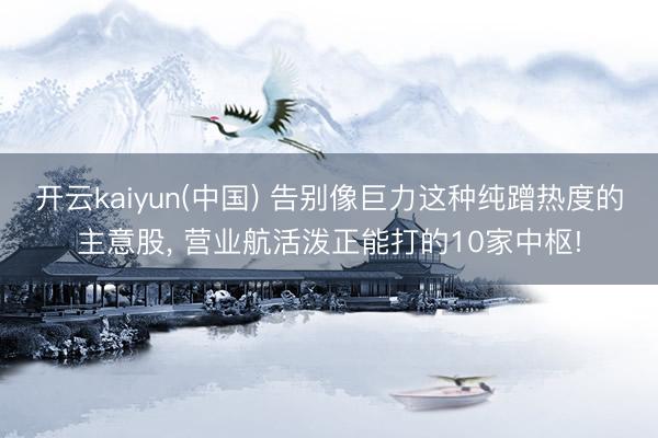 开云kaiyun(中国) 告别像巨力这种纯蹭热度的主意股, 营业航活泼正能打的10家中枢!