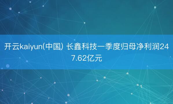 开云kaiyun(中国) 长鑫科技一季度归母净利润247.62亿元