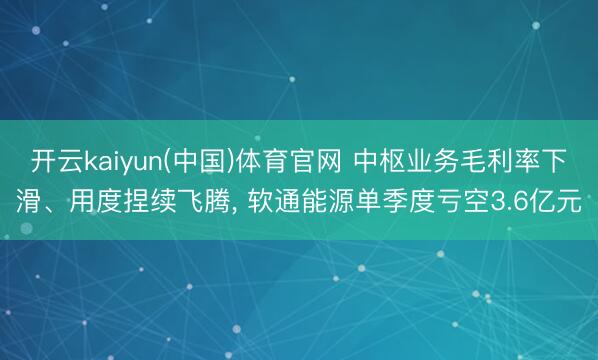 开云kaiyun(中国)体育官网 中枢业务毛利率下滑、用度捏续飞腾, 软通能源单季度亏空3.6亿元