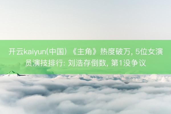 开云kaiyun(中国) 《主角》热度破万， 5位女演员演技排行: 刘浩存倒数， 第1没争议
