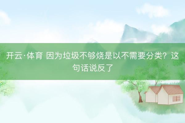 开云·体育 因为垃圾不够烧是以不需要分类?这句话说反了