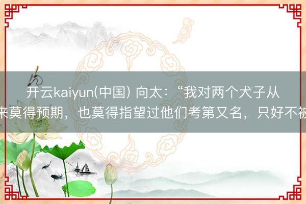开云kaiyun(中国) 向太:“我对两个犬子从来莫得预期,也莫得指望过他们考第又名,只好不被