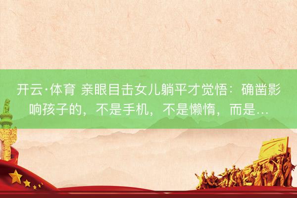开云·体育 亲眼目击女儿躺平才觉悟:确凿影响孩子的,不是手机,不是懒惰,而是…