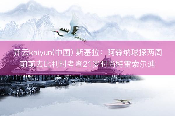 开云kaiyun(中国) 斯基拉:阿森纳球探两周前前去比利时考查21岁时尚特雷索尔迪