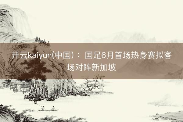 开云kaiyun(中国) :国足6月首场热身赛拟客场对阵新加坡