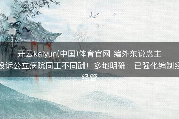 开云kaiyun(中国)体育官网 编外东说念主员投诉公立病院同工不同酬!多地明确:已强化编制经管