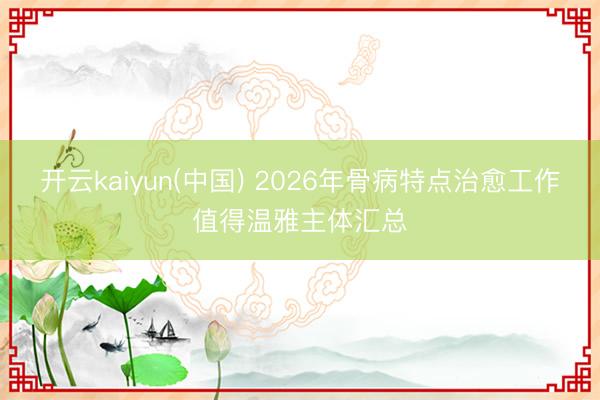 开云kaiyun(中国) 2026年骨病特点治愈工作值得温雅主体汇总