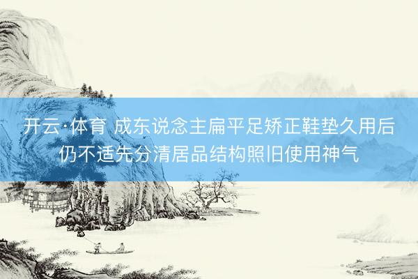 开云·体育 成东说念主扁平足矫正鞋垫久用后仍不适先分清居品结构照旧使用神气