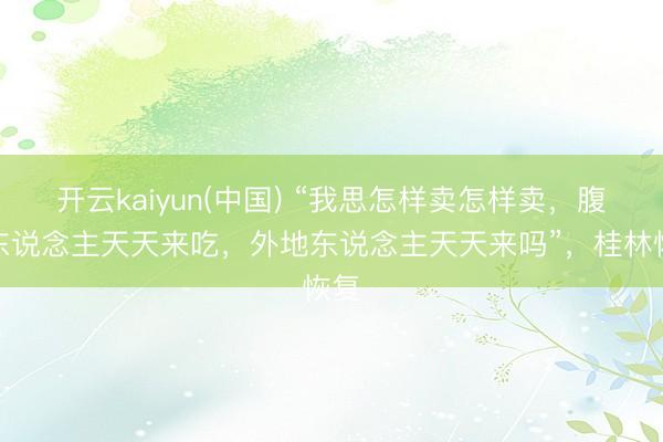 开云kaiyun(中国) “我思怎样卖怎样卖,腹地东说念主天天来吃,外地东说念主天天来吗”,桂林恢复