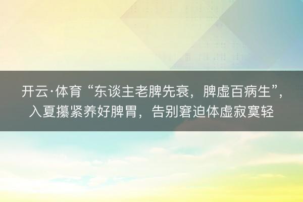 开云·体育 “东谈主老脾先衰,脾虚百病生”,入夏攥紧养好脾胃,告别窘迫体虚寂寞轻