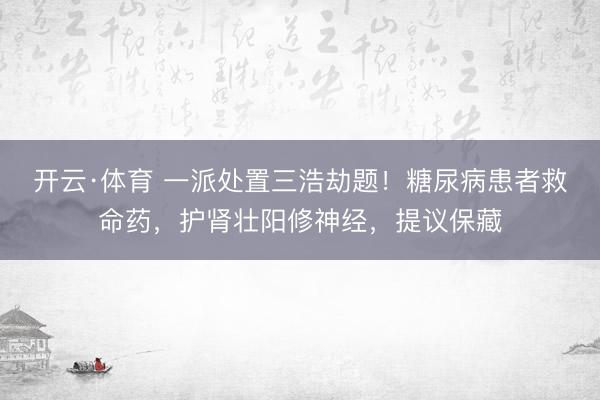 开云·体育 一派处置三浩劫题！糖尿病患者救命药，护肾壮阳修神经，提议保藏