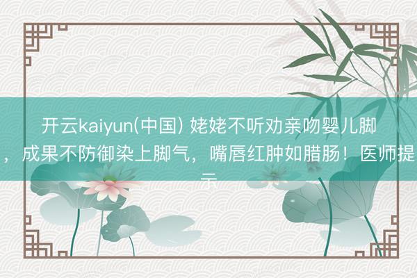开云kaiyun(中国) 姥姥不听劝亲吻婴儿脚丫,成果不防御染上脚气,嘴唇红肿如腊肠!医师提示