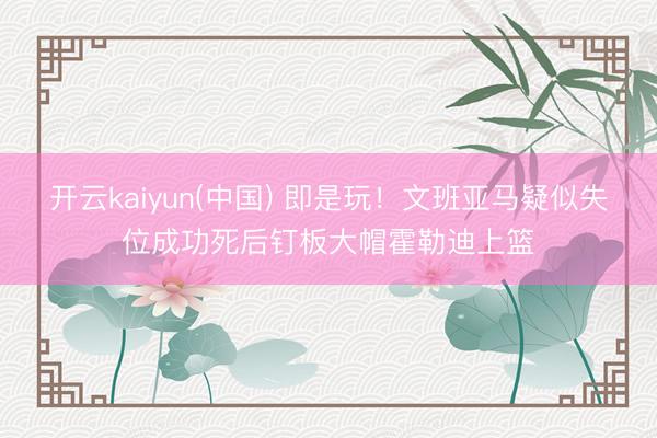 开云kaiyun(中国) 即是玩！文班亚马疑似失位成功死后钉板大帽霍勒迪上篮