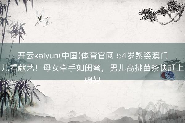 开云kaiyun(中国)体育官网 54岁黎姿澳门带男儿看献艺!母女牵手如闺蜜,男儿高挑苗条快赶上姆妈