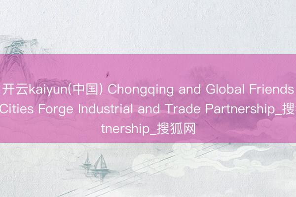 开云kaiyun(中国) Chongqing and Global Friendship Cities Forge Industrial and Trade Partnership_搜狐网