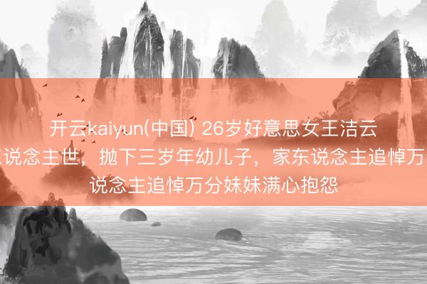 开云kaiyun(中国) 26岁好意思女王洁云就怕车祸离开东说念主世,抛下三岁年幼儿子,家东说念主追悼万分妹妹满心抱怨