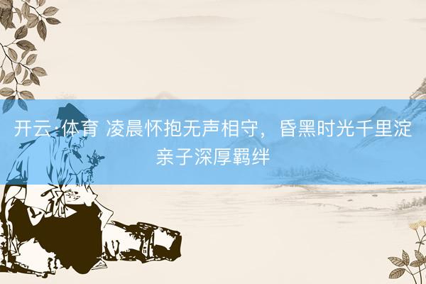 开云·体育 凌晨怀抱无声相守,昏黑时光千里淀亲子深厚羁绊