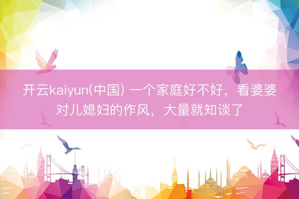 开云kaiyun(中国) 一个家庭好不好,看婆婆对儿媳妇的作风,大量就知谈了