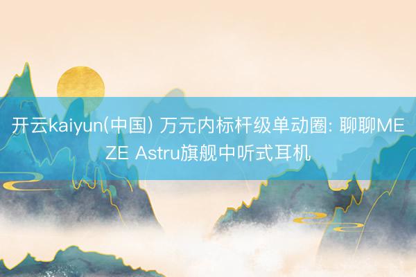 开云kaiyun(中国) 万元内标杆级单动圈: 聊聊MEZE Astru旗舰中听式耳机