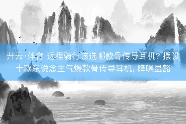 开云·体育 远程骑行该选哪款骨传导耳机? 摆设十款东说念主气爆款骨传导耳机, 降噪显豁