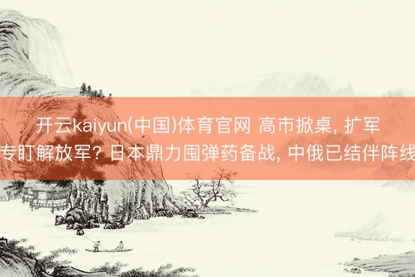 开云kaiyun(中国)体育官网 高市掀桌, 扩军专盯解放军? 日本鼎力囤弹药备战, 中俄已结伴阵线