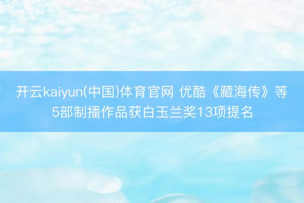 开云kaiyun(中国)体育官网 优酷《藏海传》等5部制播作品获白玉兰奖13项提名
