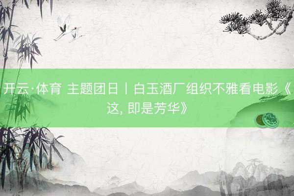 开云·体育 主题团日丨白玉酒厂组织不雅看电影《这, 即是芳华》