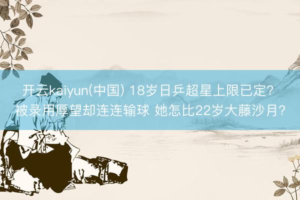 开云kaiyun(中国) 18岁日乒超星上限已定? 被录用厚望却连连输球 她怎比22岁大藤沙月?