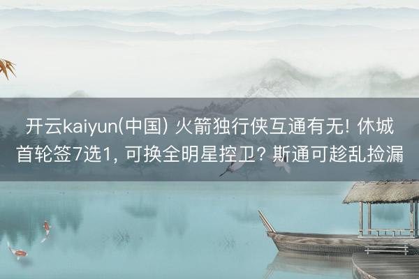 开云kaiyun(中国) 火箭独行侠互通有无! 休城首轮签7选1, 可换全明星控卫? 斯通可趁乱捡漏
