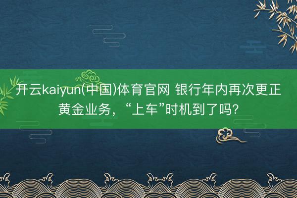 开云kaiyun(中国)体育官网 银行年内再次更正黄金业务，“上车”时机到了吗？