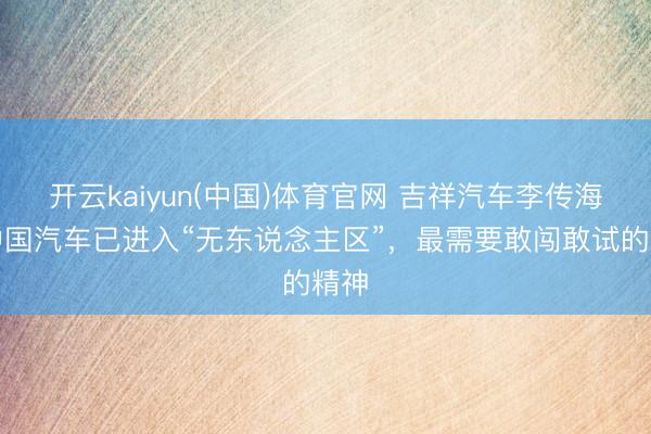 开云kaiyun(中国)体育官网 吉祥汽车李传海:中国汽车已进入“无东说念主区”,最需要敢闯敢试的精神