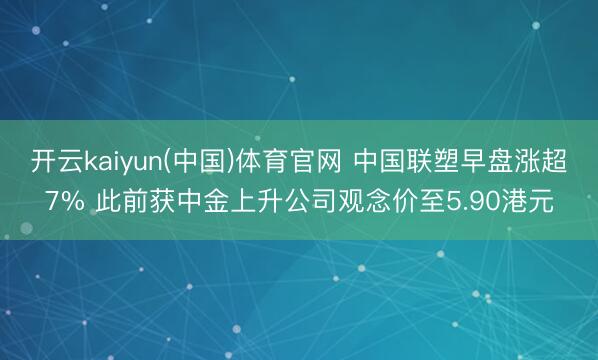开云kaiyun(中国)体育官网 中国联塑早盘涨超7% 此前获中金上升公司观念价至5.90港元
