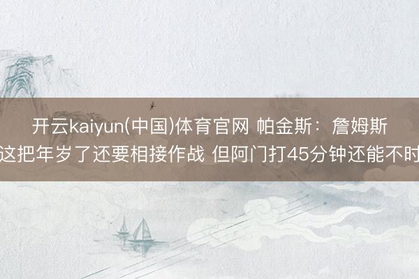开云kaiyun(中国)体育官网 帕金斯:詹姆斯这把年岁了还要相接作战 但阿门打45分钟还能不时