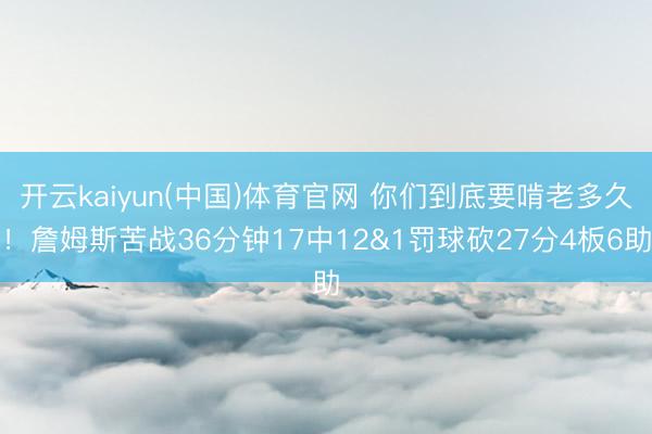 开云kaiyun(中国)体育官网 你们到底要啃老多久!詹姆斯苦战36分钟17中12&1罚球砍27分4板6助
