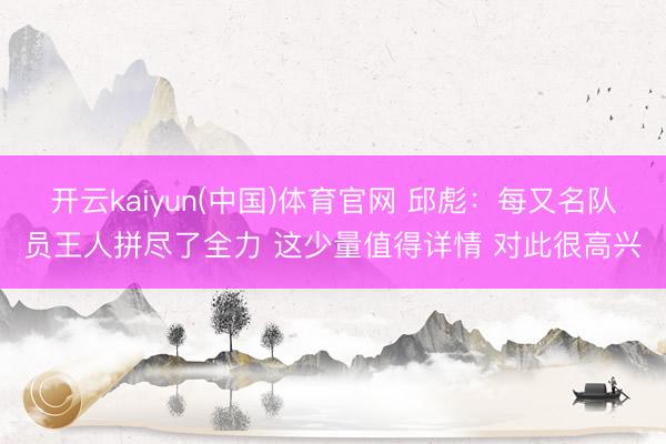 开云kaiyun(中国)体育官网 邱彪:每又名队员王人拼尽了全力 这少量值得详情 对此很高兴