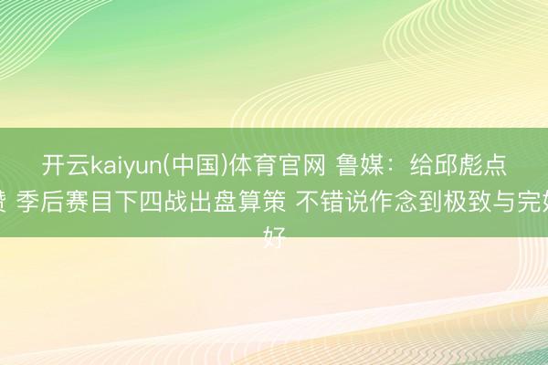 开云kaiyun(中国)体育官网 鲁媒:给邱彪点赞 季后赛目下四战出盘算策 不错说作念到极致与完好